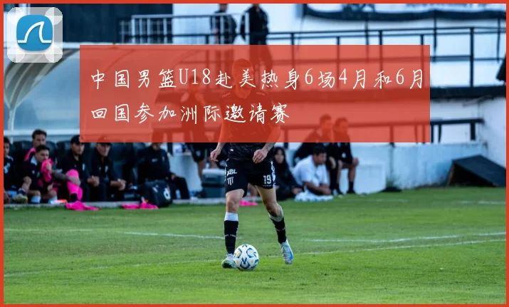 中国男篮U18赴美热身6场4月和6月回国参加洲际邀请赛