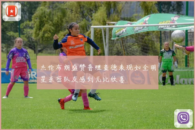 杰伦布朗盛赞普理查德表现如全明星亲密队友感到无比欣喜