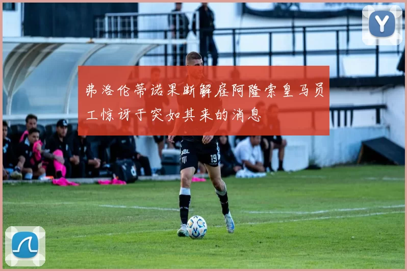 弗洛伦蒂诺果断解雇阿隆索皇马员工惊讶于突如其来的消息