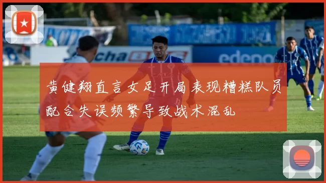 黄健翔直言女足开局表现糟糕队员配合失误频繁导致战术混乱