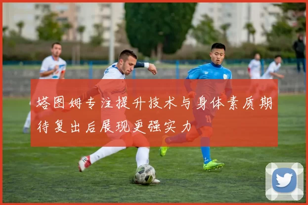 塔图姆专注提升技术与身体素质期待复出后展现更强实力
