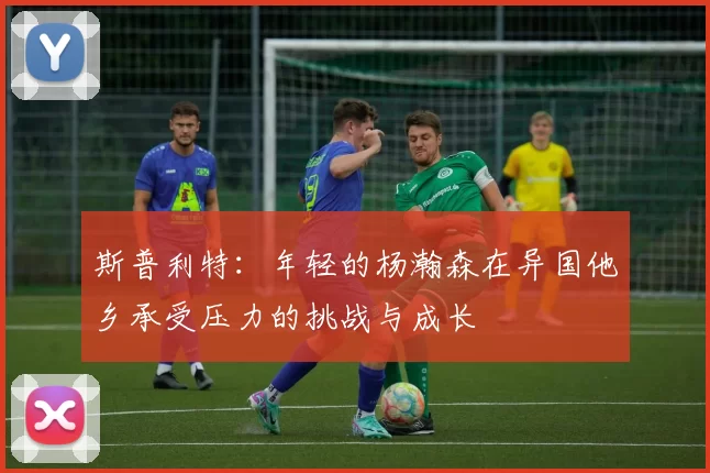 斯普利特：年轻的杨瀚森在异国他乡承受压力的挑战与成长