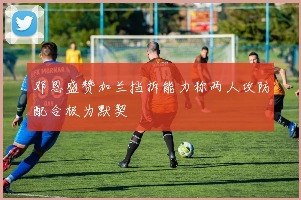 邓恩盛赞加兰挡拆能力称两人攻防配合极为默契