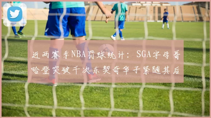 近两赛季NBA罚球统计：SGA字母哥哈登突破千次东契奇华子紧随其后
