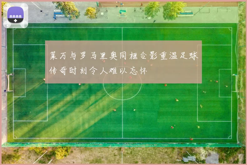 莱万与罗马里奥同框合影重温足球传奇时刻令人难以忘怀