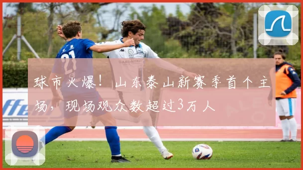 球市火爆！山东泰山新赛季首个主场，现场观众数超过3万人