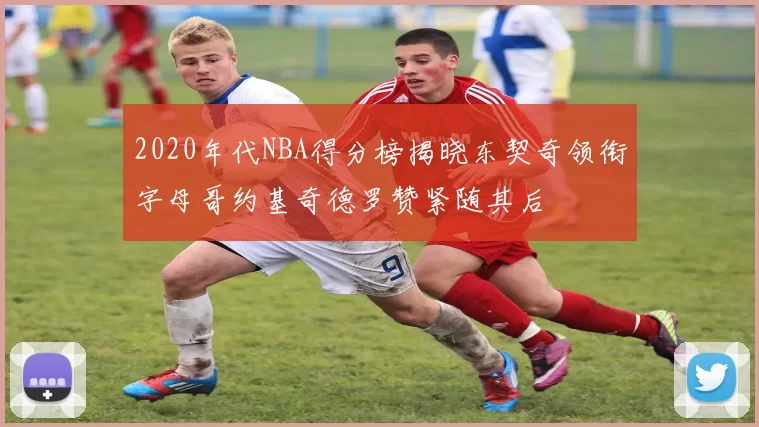 2020年代NBA得分榜揭晓东契奇领衔字母哥约基奇德罗赞紧随其后
