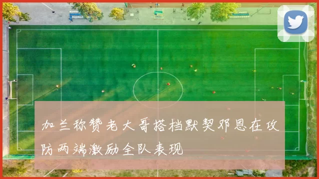 加兰称赞老大哥搭档默契邓恩在攻防两端激励全队表现