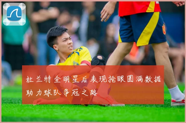 杜兰特全明星后表现抢眼圆满数据助力球队争冠之路