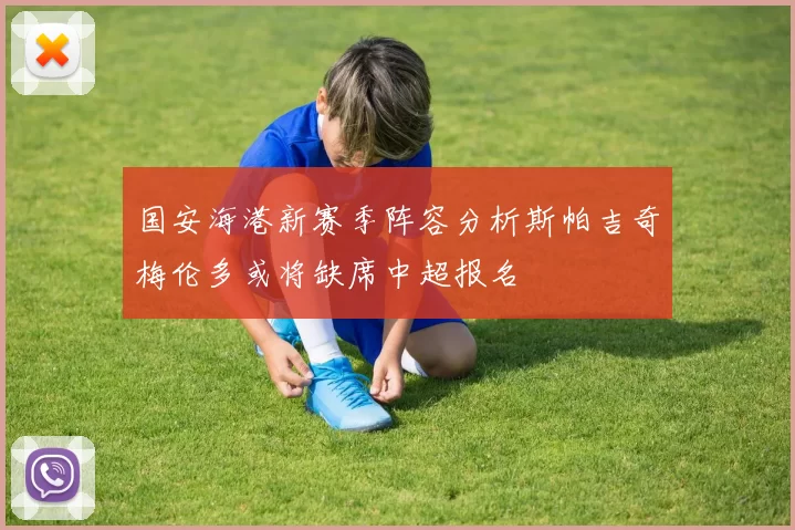 国安海港新赛季阵容分析斯帕吉奇梅伦多或将缺席中超报名