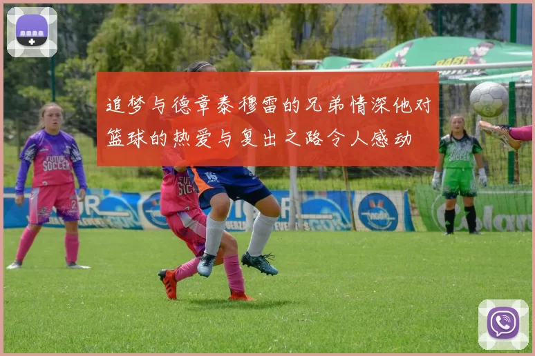 追梦与德章泰穆雷的兄弟情深他对篮球的热爱与复出之路令人感动
