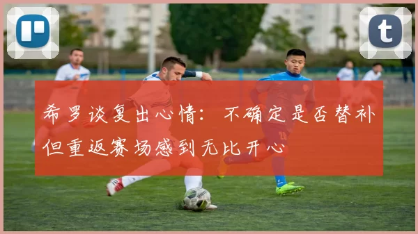希罗谈复出心情：不确定是否替补但重返赛场感到无比开心