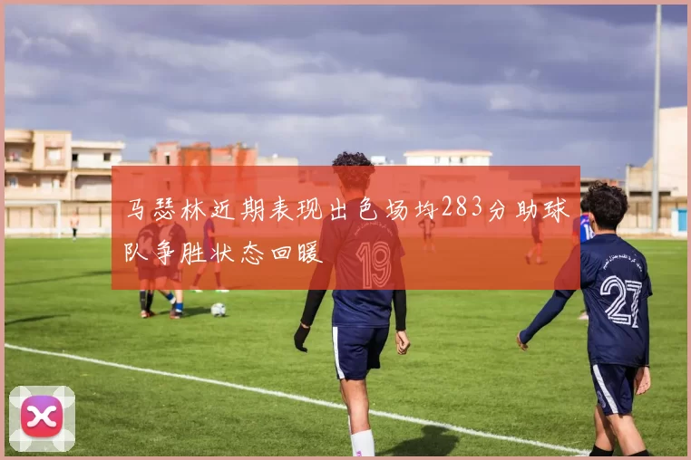 马瑟林近期表现出色场均283分助球队争胜状态回暖