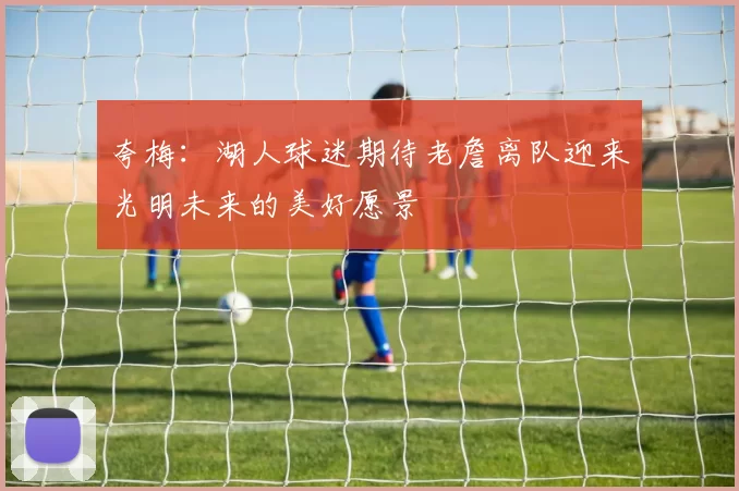 夸梅：湖人球迷期待老詹离队迎来光明未来的美好愿景