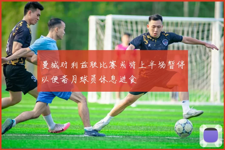 曼城对利兹联比赛或将上半场暂停以便斋月球员休息进食
