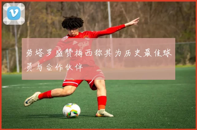 劳塔罗盛赞梅西称其为历史最佳球员与合作伙伴